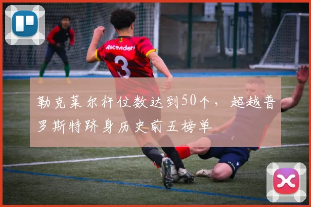 勒克莱尔杆位数达到50个，超越普罗斯特跻身历史前五榜单