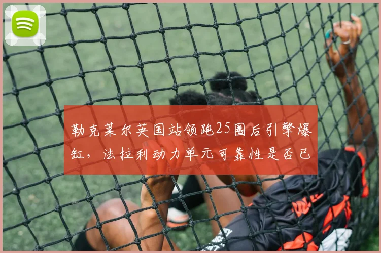 勒克莱尔英国站领跑25圈后引擎爆缸，法拉利动力单元可靠性是否已到极限？