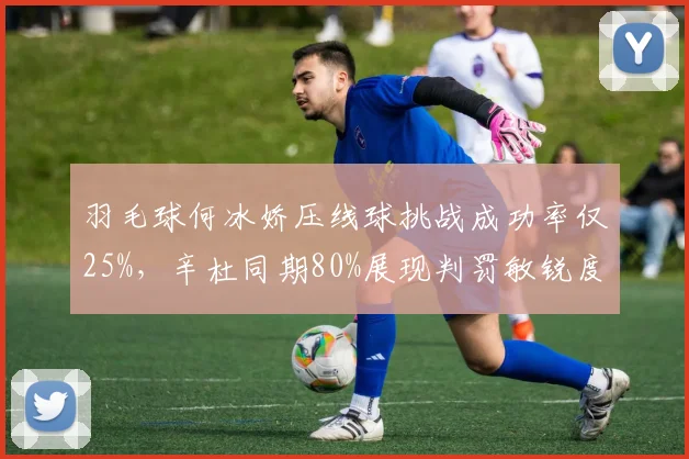 羽毛球何冰娇压线球挑战成功率仅25%，辛杜同期80%展现判罚敏锐度