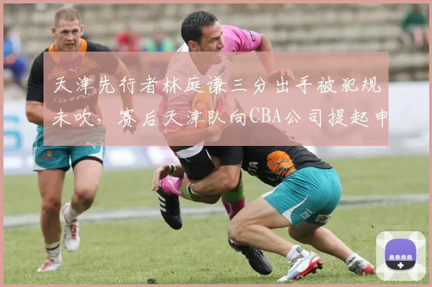 天津先行者林庭谦三分出手被犯规未吹，赛后天津队向CBA公司提起申诉