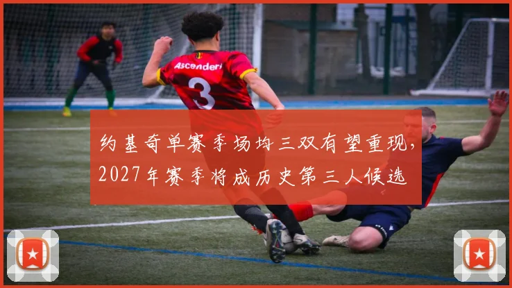约基奇单赛季场均三双有望重现，2027年赛季将成历史第三人候选