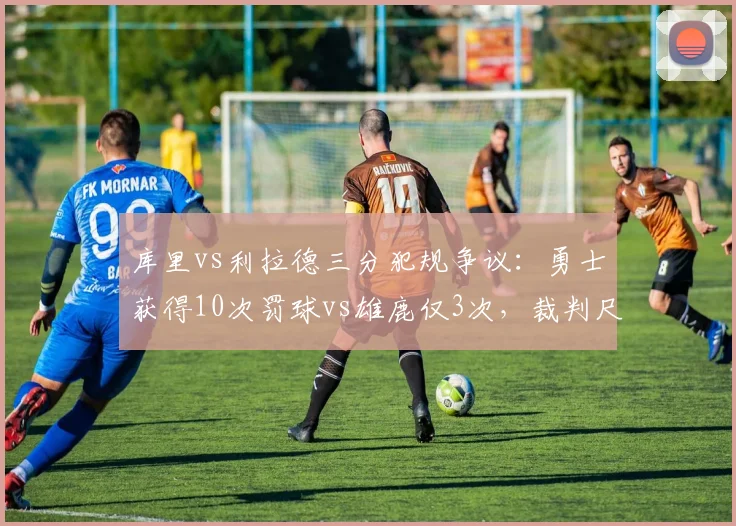 库里vs利拉德三分犯规争议：勇士获得10次罚球vs雄鹿仅3次，裁判尺度两极化