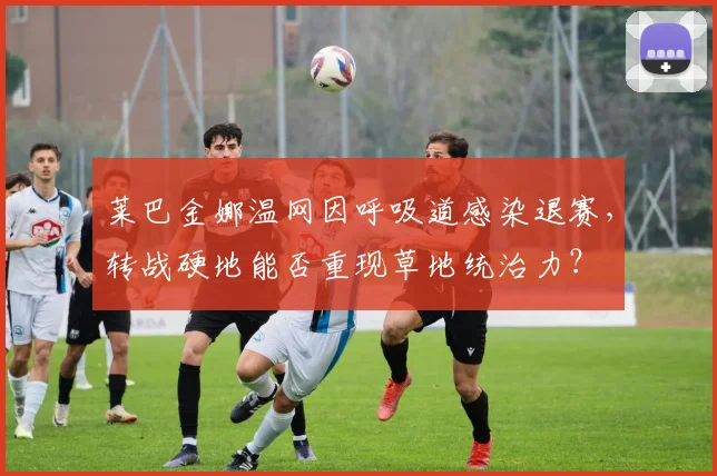 莱巴金娜温网因呼吸道感染退赛，转战硬地能否重现草地统治力？