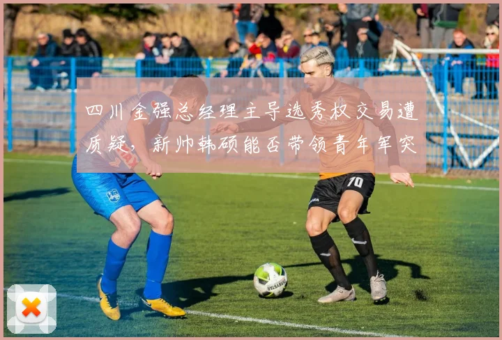 四川金强总经理主导选秀权交易遭质疑，新帅韩硕能否带领青年军突围？