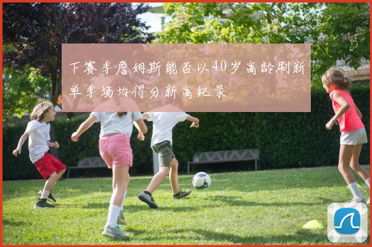 下赛季詹姆斯能否以40岁高龄刷新单季场均得分新高纪录